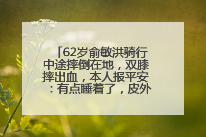 62岁俞敏洪骑行中途摔倒在地，双膝摔出血，本人报平安：有点睡着了，皮外伤，不用担心
