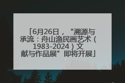 6月26日，“溯源与承流：舟山渔民画艺术（1983-2024）文献与作品展”即将开展